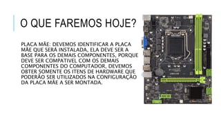 O QUE FAREMOS HOJE?
PLACA MÃE: DEVEMOS IDENTIFICAR A PLACA
MÃE QUE SERÁ INSTALADA, ELA DEVE SER A
BASE PARA OS DEMAIS COMPONENTES, PORQUE
DEVE SER COMPATIVEL COM OS DEMAIS
COMPONENTES DO COMPUTADOR, DEVEMOS
OBTER SOMENTE OS ITENS DE HARDWARE QUE
PODERÃO SER UTILIZADOS NA CONFIGURAÇÃO
DA PLACA MÃE A SER MONTADA.
 