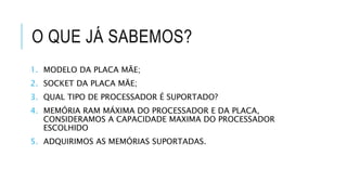 O QUE JÁ SABEMOS?
1. MODELO DA PLACA MÃE;
2. SOCKET DA PLACA MÃE;
3. QUAL TIPO DE PROCESSADOR É SUPORTADO?
4. MEMÓRIA RAM MÁXIMA DO PROCESSADOR E DA PLACA,
CONSIDERAMOS A CAPACIDADE MAXIMA DO PROCESSADOR
ESCOLHIDO
5. ADQUIRIMOS AS MEMÓRIAS SUPORTADAS.
 