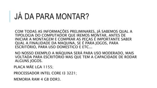 JÁ DA PARA MONTAR?
COM TODAS AS INFORMAÇÕES PRELIMINARES, JÁ SABEMOS QUAL A
TIPOLOGIA DO COMPUTADOR QUE IREMOS MONTAR, ANTES DE
INICIAR A MONTAGEM E COMPRAR AS PEÇAS É IMPORTANTE SABER
QUAL A FINALIDADE DA MAQUINA, SE É PARA JOGOS, PARA
ESCRITÓRIO, PARA USO DOMESTICO E ETC...
NO NOSSO EXEMPLO A MÁQUINA SERÁ PARA USO MODERADO, MAIS
VOLTADA PARA ESCRITÓRIO MAS QUE TEM A CAPACIDADE DE RODAR
ALGUNS JOGOS.
PLACA MÃE LGA 1155;
PROCESSADOR INTEL CORE I3 3221;
MEMORIA RAM 4 GB DDR3.
 