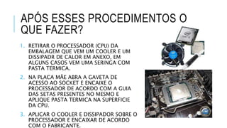 1. RETIRAR O PROCESSADOR (CPU) DA
EMBALAGEM QUE VEM UM COOLER E UM
DISSIPADR DE CALOR EM ANEXO, EM
ALGUNS CASOS VEM UMA SERINGA COM
PASTA TERMICA.
2. NA PLACA MÃE ABRA A GAVETA DE
ACESSO AO SOCKET E ENCAIXE O
PROCESSADOR DE ACORDO COM A GUIA
DAS SETAS PRESENTES NO MESMO E
APLIQUE PASTA TERMICA NA SUPERFICIE
DA CPU.
3. APLICAR O COOLER E DISSIPADOR SOBRE O
PROCESSADOR E ENCAIXAR DE ACORDO
COM O FABRICANTE.
APÓS ESSES PROCEDIMENTOS O
QUE FAZER?
 