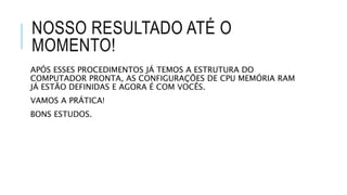 NOSSO RESULTADO ATÉ O
MOMENTO!
APÓS ESSES PROCEDIMENTOS JÁ TEMOS A ESTRUTURA DO
COMPUTADOR PRONTA, AS CONFIGURAÇÕES DE CPU MEMÓRIA RAM
JÁ ESTÃO DEFINIDAS E AGORA É COM VOCÊS.
VAMOS A PRÁTICA!
BONS ESTUDOS.
 