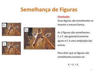 Semelhança de Figuras
Conclusão:
Duas figuras são semelhantes se
tiverem a mesma forma.
As 3 figuras são semelhantes.
F1 e F3 são geometricamente
iguais e F2 é uma ampliação das
outras.
Para dizer que as figuras são
semelhantes escreve-se:
F1 ~ F2 ~ F3
11
 