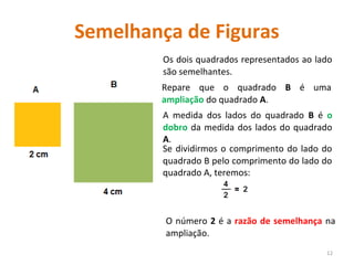 Semelhança de Figuras
Os dois quadrados representados ao lado
são semelhantes.
12
Repare que o quadrado B é uma
ampliação do quadrado A.
Se dividirmos o comprimento do lado do
quadrado B pelo comprimento do lado do
quadrado A, teremos:
A medida dos lados do quadrado B é o
dobro da medida dos lados do quadrado
A.
O número 2 é a razão de semelhança na
ampliação.
 
