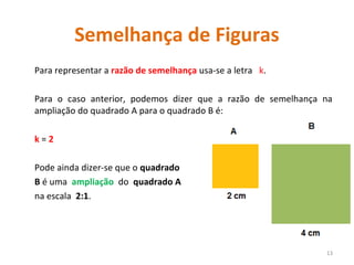 Semelhança de Figuras
Para representar a razão de semelhança usa-se a letra k.
Para o caso anterior, podemos dizer que a razão de semelhança na
ampliação do quadrado A para o quadrado B é:
k = 2
Pode ainda dizer-se que o quadrado
B é uma ampliação do quadrado A
na escala 2:1.
13
 