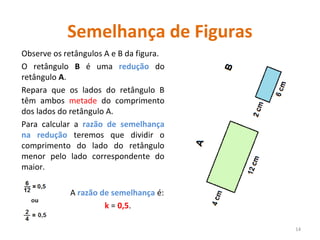 Semelhança de Figuras
Observe os retângulos A e B da figura.
O retângulo B é uma redução do
retângulo A.
Repara que os lados do retângulo B
têm ambos metade do comprimento
dos lados do retângulo A.
Para calcular a razão de semelhança
na redução teremos que dividir o
comprimento do lado do retângulo
menor pelo lado correspondente do
maior.
A razão de semelhança é:
k = 0,5.
14
 