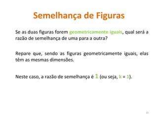 Semelhança de Figuras
Se as duas figuras forem geometricamente iguais, qual será a
razão de semelhança de uma para a outra?
Repare que, sendo as figuras geometricamente iguais, elas
têm as mesmas dimensões.
Neste caso, a razão de semelhança é 1 (ou seja, k = 1).
15
 