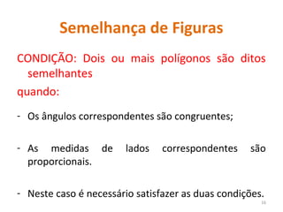 Semelhança de Figuras
CONDIÇÃO: Dois ou mais polígonos são ditos
semelhantes
quando:
- Os ângulos correspondentes são congruentes;
- As medidas de lados correspondentes são
proporcionais.
- Neste caso é necessário satisfazer as duas condições.
16
 