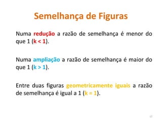 Semelhança de Figuras
Numa redução a razão de semelhança é menor do
que 1 (k < 1).
Numa ampliação a razão de semelhança é maior do
que 1 (k > 1).
Entre duas figuras geometricamente iguais a razão
de semelhança é igual a 1 (k = 1).
17
 