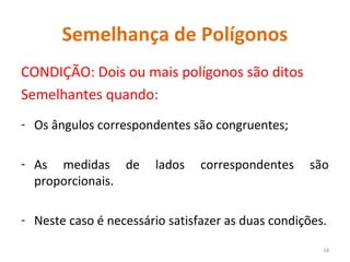 Semelhança de Polígonos
CONDIÇÃO: Dois ou mais polígonos são ditos
Semelhantes quando:
- Os ângulos correspondentes são congruentes;
- As medidas de lados correspondentes são
proporcionais.
- Neste caso é necessário satisfazer as duas condições.
18
 