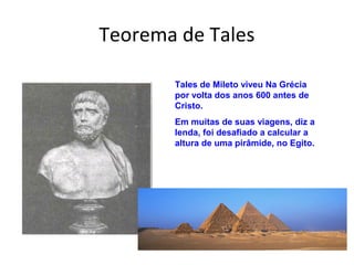 Teorema de Tales
Tales de Mileto viveu Na Grécia
por volta dos anos 600 antes de
Cristo.
Em muitas de suas viagens, diz a
lenda, foi desafiado a calcular a
altura de uma pirâmide, no Egito.
 