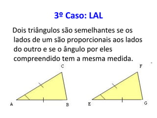 3º Caso: LAL
Dois triângulos são semelhantes se os
lados de um são proporcionais aos lados
do outro e se o ângulo por eles
compreendido tem a mesma medida.
 