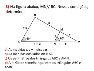 3) Na figura abaixo, MN// BC. Nessas condições,
determine:
a) As medidas x e y indicadas.
b) As medidas dos lados AB e AC.
c) Os perímetros dos triângulos ABC e AMN.
d) A razão de semelhança entre os triângulos ABC e
AMN.
 