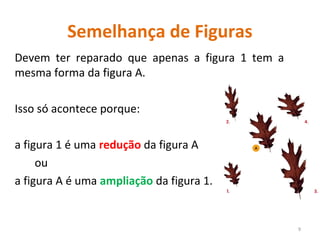 Semelhança de Figuras
Devem ter reparado que apenas a figura 1 tem a
mesma forma da figura A.
Isso só acontece porque:
a figura 1 é uma redução da figura A
ou
a figura A é uma ampliação da figura 1.
9
 