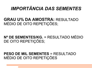 IMPORTÂNCIA DAS SEMENTES
GRAU U% DA AMOSTRA: RESULTADO
MÉDIO DE OITO REPETIÇÕES;
Nº DE SEMENTES/KG. = RESULTADO MÉDIO
DE OITO REPETIÇÕES;
PESO DE MIL SEMENTES = RESULTADO
MÉDIO DE OITO REPETIÇÕES
 