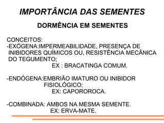 IMPORTÂNCIA DAS SEMENTES
DORMÊNCIA EM SEMENTES
CONCEITOS:
-EXÓGENA:IMPERMEABILIDADE, PRESENÇA DE
INIBIDORES QUÍMICOS OU, RESISTÊNCIA MECÂNICA
DO TEGUMENTO;
EX : BRACATINGA COMUM.
-ENDÓGENA:EMBRIÃO IMATURO OU INIBIDOR
FISIOLÓGICO;
EX: CAPOROROCA.
-COMBINADA: AMBOS NA MESMA SEMENTE.
EX: ERVA-MATE.
 
