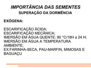 IMPORTÂNCIA DAS SEMENTES
SUPERAÇÃO DA DORMÊNCIA
EXÓGENA:
ESCARIFICAÇÃO ÁCIDA;
ESCARIFICAÇÃO MECÂNICA;
IMERSÃO EM ÁGUA QUENTE: 80 °C/18H a 24 H;
IMERSÃO EM ÁGUA A TEMPERATURA
AMBIENTE;
EX:FARINHA-SECA, PAU-MARFIN, MIMOSAS E
BAGUAÇU
 
