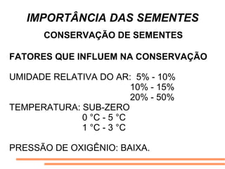 IMPORTÂNCIA DAS SEMENTES
CONSERVAÇÃO DE SEMENTES
FATORES QUE INFLUEM NA CONSERVAÇÃO
UMIDADE RELATIVA DO AR: 5% - 10%
10% - 15%
20% - 50%
TEMPERATURA: SUB-ZERO
0 °C - 5 °C
1 °C - 3 °C
PRESSÃO DE OXIGÊNIO: BAIXA.
 