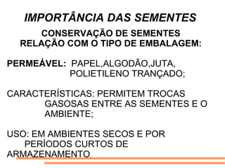 IMPORTÂNCIA DAS SEMENTES
CONSERVAÇÃO DE SEMENTES
RELAÇÃO COM O TIPO DE EMBALAGEM:
PERMEÁVEL: PAPEL,ALGODÃO,JUTA,
POLIETILENO TRANÇADO;
CARACTERÍSTICAS: PERMITEM TROCAS
GASOSAS ENTRE AS SEMENTES E O
AMBIENTE;
USO: EM AMBIENTES SECOS E POR
PERÍODOS CURTOS DE
ARMAZENAMENTO.
 
