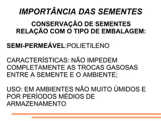 IMPORTÂNCIA DAS SEMENTES
CONSERVAÇÃO DE SEMENTES
RELAÇÃO COM O TIPO DE EMBALAGEM:
SEMI-PERMEÁVEL:POLIETILENO
CARACTERÍSTICAS: NÃO IMPEDEM
COMPLETAMENTE AS TROCAS GASOSAS
ENTRE A SEMENTE E O AMBIENTE;
USO: EM AMBIENTES NÃO MUITO ÚMIDOS E
POR PERÍODOS MÉDIOS DE
ARMAZENAMENTO
 