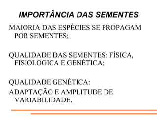 IMPORTÂNCIA DAS SEMENTES
MAIORIA DAS ESPÉCIES SE PROPAGAM
POR SEMENTES;
QUALIDADE DAS SEMENTES: FÍSICA,
FISIOLÓGICA E GENÉTICA;
QUALIDADE GENÉTICA:
ADAPTAÇÃO E AMPLITUDE DE
VARIABILIDADE.
 