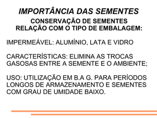 IMPORTÂNCIA DAS SEMENTES
CONSERVAÇÃO DE SEMENTES
RELAÇÃO COM O TIPO DE EMBALAGEM:
IMPERMEÁVEL: ALUMÍNIO, LATA E VIDRO
CARACTERÍSTICAS: ELIMINA AS TROCAS
GASOSAS ENTRE A SEMENTE E O AMBIENTE;
USO: UTILIZAÇÃO EM B.A G. PARA PERÍODOS
LONGOS DE ARMAZENAMENTO E SEMENTES
COM GRAU DE UMIDADE BAIXO.
 