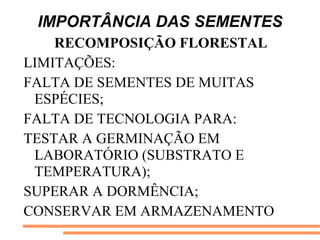 IMPORTÂNCIA DAS SEMENTES
RECOMPOSIÇÃO FLORESTAL
LIMITAÇÕES:
FALTA DE SEMENTES DE MUITAS
ESPÉCIES;
FALTA DE TECNOLOGIA PARA:
TESTAR A GERMINAÇÃO EM
LABORATÓRIO (SUBSTRATO E
TEMPERATURA);
SUPERAR A DORMÊNCIA;
CONSERVAR EM ARMAZENAMENTO
 