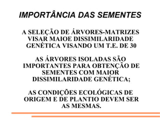 IMPORTÂNCIA DAS SEMENTES
A SELEÇÃO DE ÁRVORES-MATRIZES
VISAR MAIOE DISSIMILARIDADE
GENÉTICA VISANDO UM T.E. DE 30
AS ÁRVORES ISOLADAS SÃO
IMPORTANTES PARA OBTENÇÃO DE
SEMENTES COM MAIOR
DISSIMILARIDADE GENÉTICA;
AS CONDIÇÕES ECOLÓGICAS DE
ORIGEM E DE PLANTIO DEVEM SER
AS MESMAS.
 