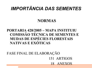 IMPORTÂNCIA DAS SEMENTES
NORMAS
PORTARIA 428/2005 – MAPA INSTITUIU
COMISSÃO TÉCNICA DE SEMENTES E
MUDAS DE ESPÉCIES FLORESTAIS
NATIVAS E EXÓTICAS
FASE FINAL DE ELABORAÇÃO
151 ARTIGOS
18 ANEXOS
 