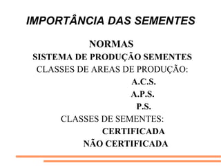 IMPORTÂNCIA DAS SEMENTES
NORMAS
SISTEMA DE PRODUÇÃO SEMENTES
CLASSES DE AREAS DE PRODUÇÃO:
A.C.S.
A.P.S.
P.S.
CLASSES DE SEMENTES:
CERTIFICADA
NÃO CERTIFICADA
 