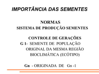 IMPORTÂNCIA DAS SEMENTES
NORMAS
SISTEMA DE PRODUÇÃO SEMENTES
CONTROLE DE GERAÇÕES
G 1- SEMENTE DE POPULAÇÃO
ORIGINAL DA MESMA REGIÃO
BIOCLIMÁTICA (ECÓTIPO)
Gn - ORIGINADA DE Gn -1
 