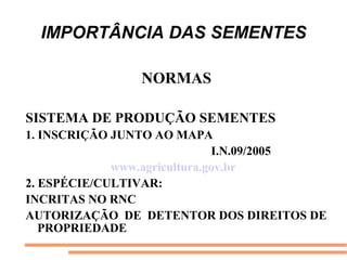 IMPORTÂNCIA DAS SEMENTES
NORMAS
SISTEMA DE PRODUÇÃO SEMENTES
1. INSCRIÇÃO JUNTO AO MAPA
I.N.09/2005
www.agricultura.gov.br
2. ESPÉCIE/CULTIVAR:
INCRITAS NO RNC
AUTORIZAÇÃO DE DETENTOR DOS DIREITOS DE
PROPRIEDADE
 