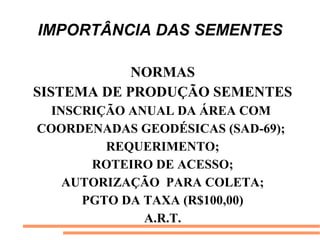 IMPORTÂNCIA DAS SEMENTES
NORMAS
SISTEMA DE PRODUÇÃO SEMENTES
INSCRIÇÃO ANUAL DA ÁREA COM
COORDENADAS GEODÉSICAS (SAD-69);
REQUERIMENTO;
ROTEIRO DE ACESSO;
AUTORIZAÇÃO PARA COLETA;
PGTO DA TAXA (R$100,00)
A.R.T.
 