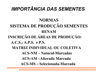 IMPORTÂNCIA DAS SEMENTES
NORMAS
SISTEMA DE PRODUÇÃO SEMENTES
RENAM
INSCRIÇÃO DE ÁREAS DE PRODUÇÃO:
A.C.S.; A.P.S. e P.S.
MATRIZ INDIVIDUAL OU COLETIVA
ACS-NM – Natural-Marcadas
ACS-AM –Alterada Marcada
ACS-MS – Selecionada-Marcada
 