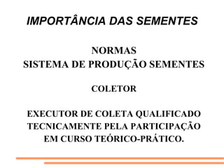 IMPORTÂNCIA DAS SEMENTES
NORMAS
SISTEMA DE PRODUÇÃO SEMENTES
COLETOR
EXECUTOR DE COLETA QUALIFICADO
TECNICAMENTE PELA PARTICIPAÇÃO
EM CURSO TEÓRICO-PRÁTICO.
 