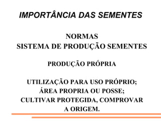 IMPORTÂNCIA DAS SEMENTES
NORMAS
SISTEMA DE PRODUÇÃO SEMENTES
PRODUÇÃO PRÓPRIA
UTILIZAÇÃO PARA USO PRÓPRIO;
ÁREA PROPRIA OU POSSE;
CULTIVAR PROTEGIDA, COMPROVAR
A ORIGEM.
 