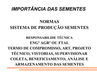 IMPORTÂNCIA DAS SEMENTES
NORMAS
SISTEMA DE PRODUÇÃO SEMENTES
RESPONSABILIDE TÉCNICA
ENGº AGRº OU FTAL
TERMO DE COMPROMISSO, ART, PROJETO
TÉCNICO, VISTORIAS, SUPERVISIONAR
COLETA, BENEFICIAMENTO, ANÁLISE E
ARMAZENAMENTO DAS SEMENTES
 