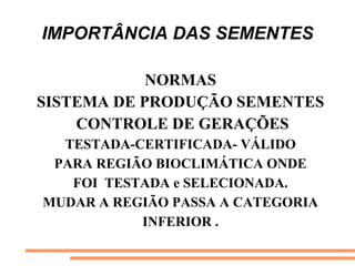 IMPORTÂNCIA DAS SEMENTES
NORMAS
SISTEMA DE PRODUÇÃO SEMENTES
CONTROLE DE GERAÇÕES
TESTADA-CERTIFICADA- VÁLIDO
PARA REGIÃO BIOCLIMÁTICA ONDE
FOI TESTADA e SELECIONADA.
MUDAR A REGIÃO PASSA A CATEGORIA
INFERIOR .
 