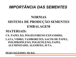 IMPORTÂNCIA DAS SEMENTES
NORMAS
SISTEMA DE PRODUÇÃO SEMENTES
EMBALAGEM
MATERIAIS:
CX. PAPELÃO, POLIESTIRENO EXPANDIDO,
LATA, VIDRO, TAMBORETES, SACOS DE PAPEL,
POLIPROPILENO, POLIETILENO, PAPEL
ALUMINIZADO, ALGODÃO, JUTA.
PESO MÁXIMO: 5O KG
 