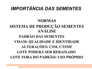 IMPORTÂNCIA DAS SEMENTES
NORMAS
SISTEMA DE PRODUÇÃO SEMENTES
ANÁLISE
PADRÃO DAS SEMENTES
VISAM: QUALIDADE E IDENTIDADE
ALTERAÇÕES: CSM, CTSMF
LOTE PODERÁ SER REBAIXADO
LOTE FORA DO PADRÃO: USO PRÓPRIO
 