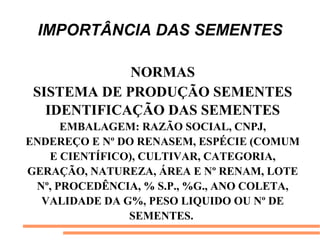 IMPORTÂNCIA DAS SEMENTES
NORMAS
SISTEMA DE PRODUÇÃO SEMENTES
IDENTIFICAÇÃO DAS SEMENTES
EMBALAGEM: RAZÃO SOCIAL, CNPJ,
ENDEREÇO E Nº DO RENASEM, ESPÉCIE (COMUM
E CIENTÍFICO), CULTIVAR, CATEGORIA,
GERAÇÃO, NATUREZA, ÁREA E Nº RENAM, LOTE
Nº, PROCEDÊNCIA, % S.P., %G., ANO COLETA,
VALIDADE DA G%, PESO LIQUIDO OU Nº DE
SEMENTES.
 