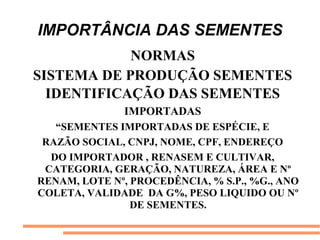 IMPORTÂNCIA DAS SEMENTES
NORMAS
SISTEMA DE PRODUÇÃO SEMENTES
IDENTIFICAÇÃO DAS SEMENTES
IMPORTADAS
“SEMENTES IMPORTADAS DE ESPÉCIE, E
RAZÃO SOCIAL, CNPJ, NOME, CPF, ENDEREÇO
DO IMPORTADOR , RENASEM E CULTIVAR,
CATEGORIA, GERAÇÃO, NATUREZA, ÁREA E Nº
RENAM, LOTE Nº, PROCEDÊNCIA, % S.P., %G., ANO
COLETA, VALIDADE DA G%, PESO LIQUIDO OU Nº
DE SEMENTES.
 
