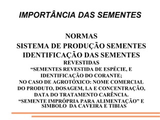 IMPORTÂNCIA DAS SEMENTES
NORMAS
SISTEMA DE PRODUÇÃO SEMENTES
IDENTIFICAÇÃO DAS SEMENTES
REVESTIDAS
“SEMENTES REVESTIDA DE ESPÉCIE, E
IDENTIFICAÇÃO DO CORANTE;
NO CASO DE AGROTÓXICO: NOME COMERCIAL
DO PRODUTO, DOSAGEM, I.A E CONCENTRAÇÃO,
DATA DO TRATAMENTO CARÊNCIA.
“SEMENTE IMPRÓPRIA PARA ALIMENTAÇÃO” E
SIMBOLO DA CAVEIRA E TIBIAS
 