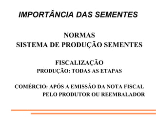 IMPORTÂNCIA DAS SEMENTES
NORMAS
SISTEMA DE PRODUÇÃO SEMENTES
FISCALIZAÇÃO
PRODUÇÃO: TODAS AS ETAPAS
COMÉRCIO: APÓS A EMISSÃO DA NOTA FISCAL
PELO PRODUTOR OU REEMBALADOR
 