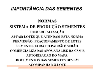 IMPORTÂNCIA DAS SEMENTES
NORMAS
SISTEMA DE PRODUÇÃO SEMENTES
COMERCIALIZAÇÃO
APTAS: LOTES QUE ATENDAM ESTA NORMA
PERMISSÃO: FRACIONAMENTO DE LOTES
SEMENTES FORA DO PADRÃO: SERÃO
COMERCIALIZADAS APÓS ANÁLISE DA CSM E
AUTORIZAÇÃO DO MAPA.
DOCUMENTOS DAS SEMENTES DEVEM
ACOMPANHAR O LOTE
 