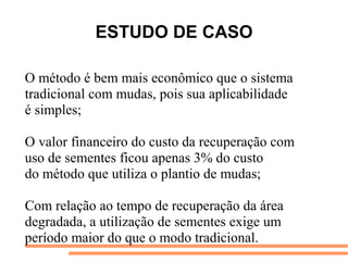 ESTUDO DE CASO
O método é bem mais econômico que o sistema
tradicional com mudas, pois sua aplicabilidade
é simples;
O valor financeiro do custo da recuperação com
uso de sementes ficou apenas 3% do custo
do método que utiliza o plantio de mudas;
Com relação ao tempo de recuperação da área
degradada, a utilização de sementes exige um
período maior do que o modo tradicional.
 