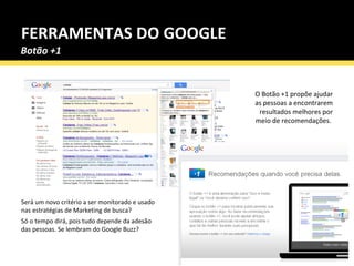 FERRAMENTAS DO GOOGLE Será um novo critério a ser monitorado e usado nas estratégias de Marketing de busca?  Só o tempo dirá, pois tudo depende da adesão das pessoas. Se lembram do Google Buzz? O Botão +1 propõe ajudar as pessoas a encontrarem resultados melhores por meio de recomendações.  Botão +1 