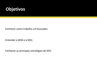 Objetivos Conhecer como trabalha um buscador; Entender o SEM e o SEO; Conhecer as principais estratégias de SEO. 