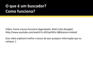 O que é um buscador? Como funciona? Vídeo: Como a busca funciona (legendado). Matt Cutts (Google) http://www.youtube.com/watch?v=GG1qsF8Ce-Q&feature=related Esse vídeo explicará melhor a busca do que qualquer informação que eu coloque :) 