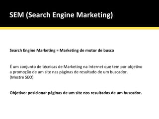 SEM (Search Engine Marketing) Search Engine Marketing = Marketing de motor de busca É um conjunto de técnicas de Marketing na Internet que tem por objetivo a promoção de um site nas páginas de resultado de um buscador. (Mestre SEO) Objetivo: posicionar páginas de um site nos resultados de um buscador. 