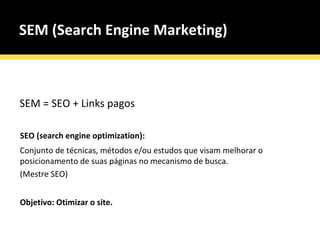 SEM (Search Engine Marketing) SEM = SEO + Links pagos SEO (search engine optimization): Conjunto de técnicas, métodos e/ou estudos que visam melhorar o posicionamento de suas páginas no mecanismo de busca.  (Mestre SEO) Objetivo: Otimizar o site. 